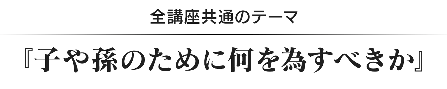 全講座共通のテーマ『子や孫のために何を為すべきか』